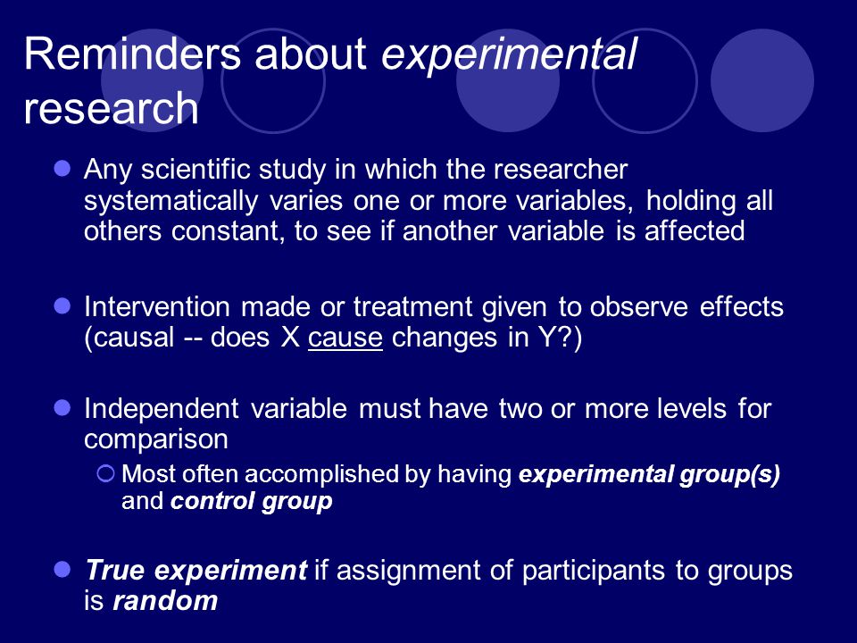 Reminders about experimental research Any scientific study in which the researcher systematically varies one or more variables, holding all others constant, to see if another variable is affected Intervention made or treatment given to observe effects (causal -- does X cause changes in Y ) Independent variable must have two or more levels for comparison  Most often accomplished by having experimental group(s) and control group True experiment if assignment of participants to groups is random