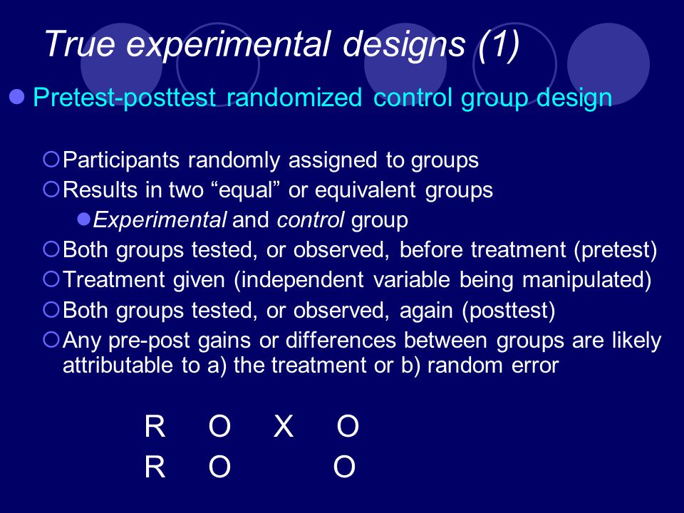 True experimental designs (1) Pretest-posttest randomized control group design  Participants randomly assigned to groups  Results in two equal or equivalent groups Experimental and control group  Both groups tested, or observed, before treatment (pretest)  Treatment given (independent variable being manipulated)  Both groups tested, or observed, again (posttest)  Any pre-post gains or differences between groups are likely attributable to a) the treatment or b) random error R O X O R O O