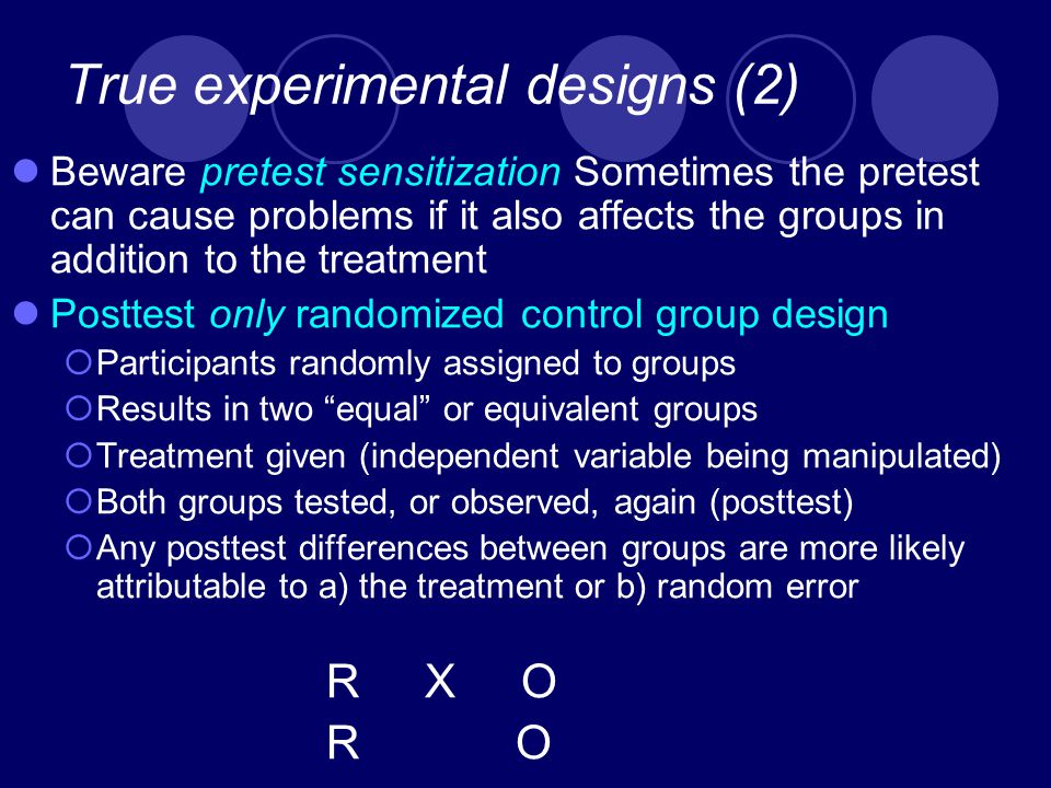 True experimental designs (2) Beware pretest sensitization Sometimes the pretest can cause problems if it also affects the groups in addition to the treatment Posttest only randomized control group design  Participants randomly assigned to groups  Results in two equal or equivalent groups  Treatment given (independent variable being manipulated)  Both groups tested, or observed, again (posttest)  Any posttest differences between groups are more likely attributable to a) the treatment or b) random error R X O R O
