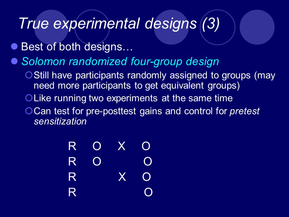 True experimental designs (3) Best of both designs… Solomon randomized four-group design  Still have participants randomly assigned to groups (may need more participants to get equivalent groups)  Like running two experiments at the same time  Can test for pre-posttest gains and control for pretest sensitization R O X O R O O R X O R O