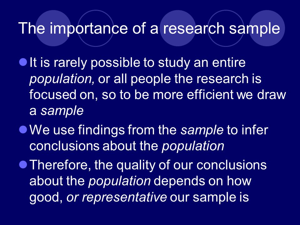 The importance of a research sample It is rarely possible to study an entire population, or all people the research is focused on, so to be more efficient we draw a sample We use findings from the sample to infer conclusions about the population Therefore, the quality of our conclusions about the population depends on how good, or representative our sample is