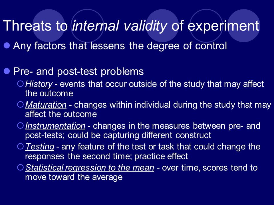 Threats to internal validity of experiment Any factors that lessens the degree of control Pre- and post-test problems  History - events that occur outside of the study that may affect the outcome  Maturation - changes within individual during the study that may affect the outcome  Instrumentation - changes in the measures between pre- and post-tests; could be capturing different construct  Testing - any feature of the test or task that could change the responses the second time; practice effect  Statistical regression to the mean - over time, scores tend to move toward the average