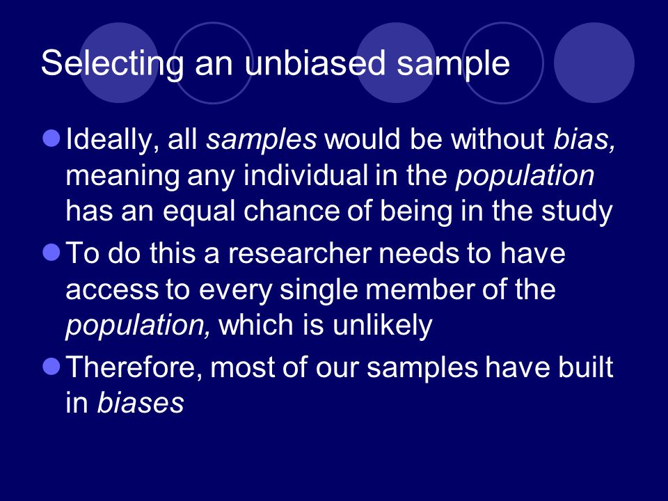 Selecting an unbiased sample Ideally, all samples would be without bias, meaning any individual in the population has an equal chance of being in the study To do this a researcher needs to have access to every single member of the population, which is unlikely Therefore, most of our samples have built in biases