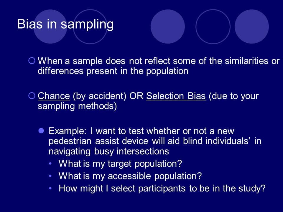 Bias in sampling  When a sample does not reflect some of the similarities or differences present in the population  Chance (by accident) OR Selection Bias (due to your sampling methods) Example: I want to test whether or not a new pedestrian assist device will aid blind individuals’ in navigating busy intersections What is my target population.
