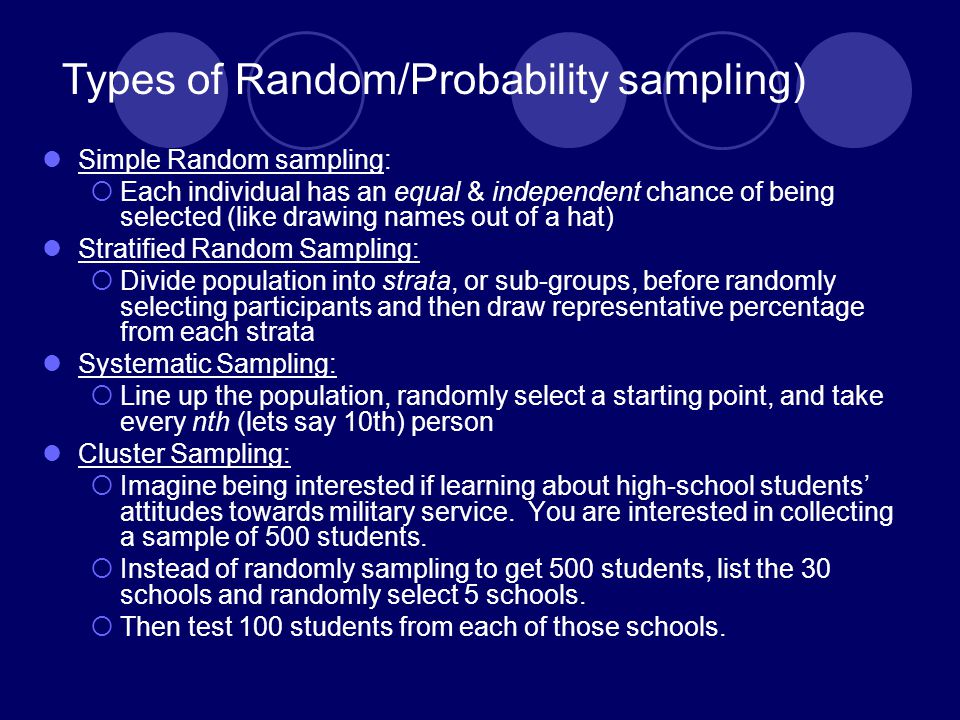 Simple Random sampling:  Each individual has an equal & independent chance of being selected (like drawing names out of a hat) Stratified Random Sampling:  Divide population into strata, or sub-groups, before randomly selecting participants and then draw representative percentage from each strata Systematic Sampling:  Line up the population, randomly select a starting point, and take every nth (lets say 10th) person Cluster Sampling:  Imagine being interested if learning about high-school students’ attitudes towards military service.