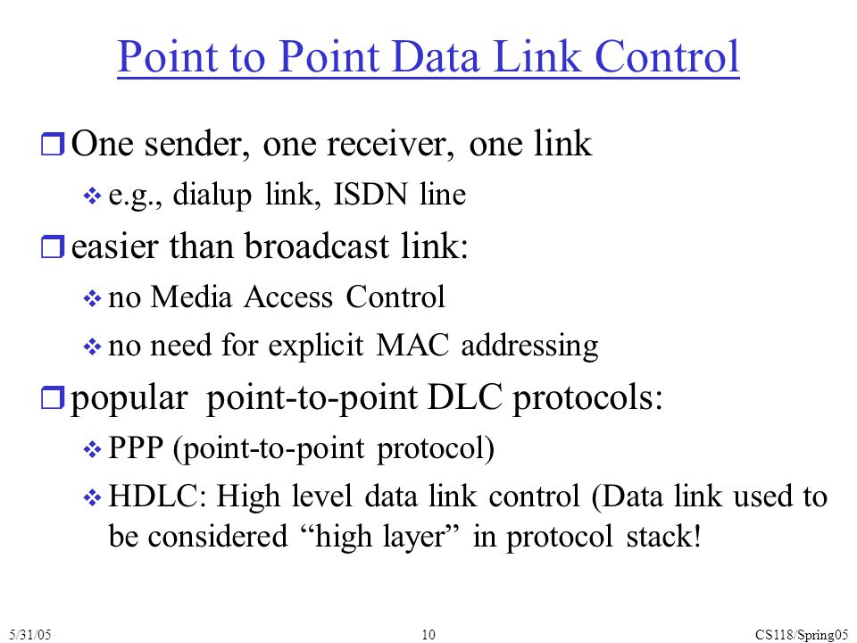 5/31/05CS118/Spring0510 Point to Point Data Link Control r One sender, one receiver, one link  e.g., dialup link, ISDN line r easier than broadcast link:  no Media Access Control  no need for explicit MAC addressing r popular point-to-point DLC protocols:  PPP (point-to-point protocol)  HDLC: High level data link control (Data link used to be considered high layer in protocol stack!