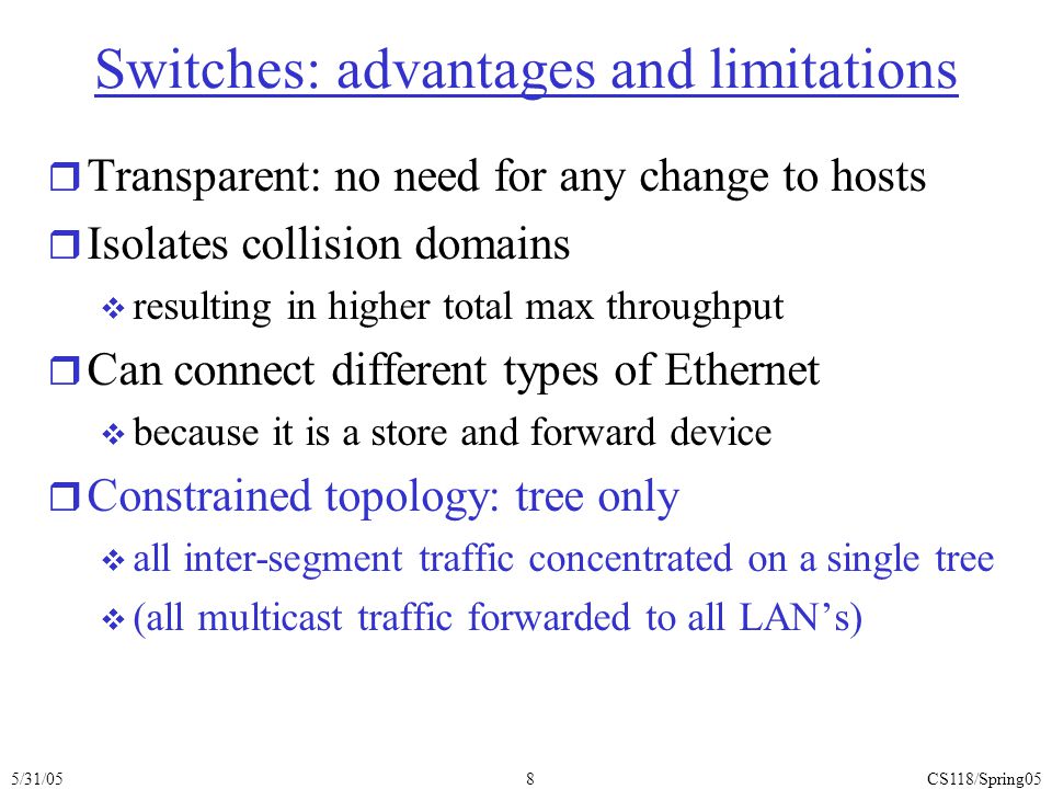 5/31/05CS118/Spring058 Switches: advantages and limitations r Transparent: no need for any change to hosts r Isolates collision domains  resulting in higher total max throughput r Can connect different types of Ethernet  because it is a store and forward device r Constrained topology: tree only  all inter-segment traffic concentrated on a single tree  (all multicast traffic forwarded to all LAN’s)