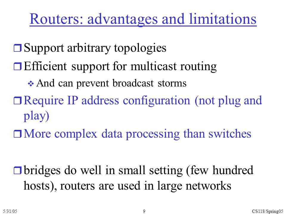 5/31/05CS118/Spring059 Routers: advantages and limitations r Support arbitrary topologies r Efficient support for multicast routing  And can prevent broadcast storms r Require IP address configuration (not plug and play) r More complex data processing than switches r bridges do well in small setting (few hundred hosts), routers are used in large networks