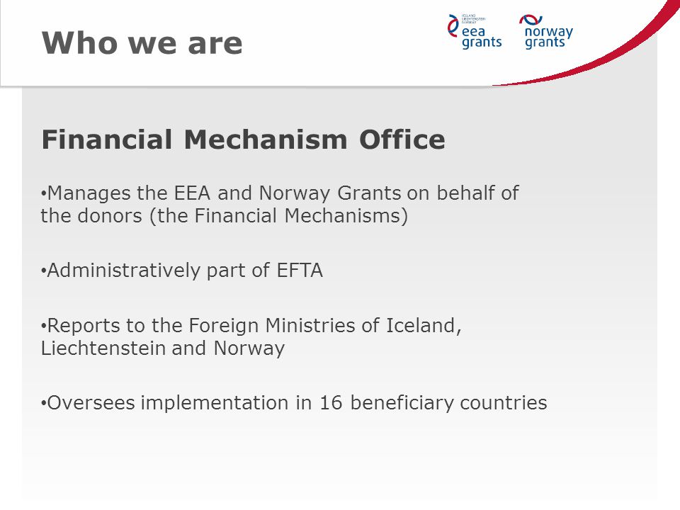 Who we are Financial Mechanism Office Manages the EEA and Norway Grants on behalf of the donors (the Financial Mechanisms) Administratively part of EFTA Reports to the Foreign Ministries of Iceland, Liechtenstein and Norway Oversees implementation in 16 beneficiary countries