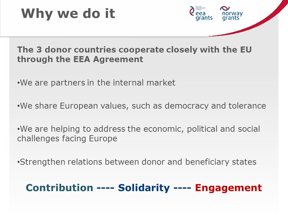 Why we do it The 3 donor countries cooperate closely with the EU through the EEA Agreement We are partners in the internal market We share European values, such as democracy and tolerance We are helping to address the economic, political and social challenges facing Europe Strengthen relations between donor and beneficiary states Contribution ---- Solidarity ---- Engagement