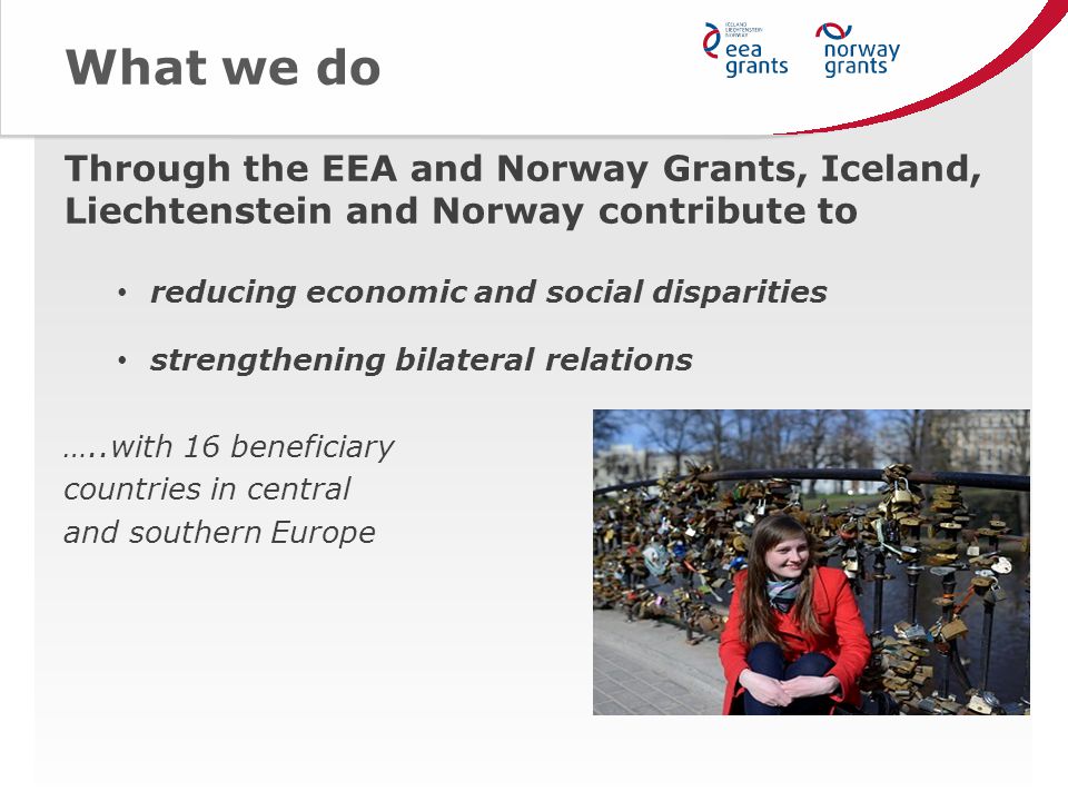 What we do Through the EEA and Norway Grants, Iceland, Liechtenstein and Norway contribute to reducing economic and social disparities strengthening bilateral relations …..with 16 beneficiary countries in central and southern Europe