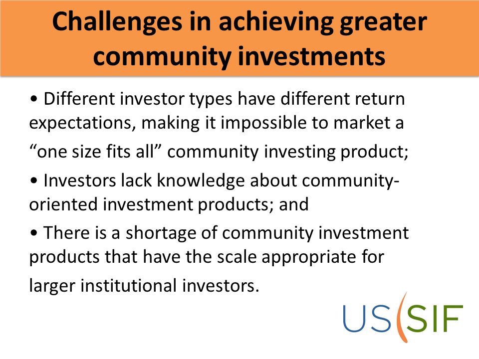Challenges in achieving greater community investments Different investor types have different return expectations, making it impossible to market a one size fits all community investing product; Investors lack knowledge about community- oriented investment products; and There is a shortage of community investment products that have the scale appropriate for larger institutional investors.