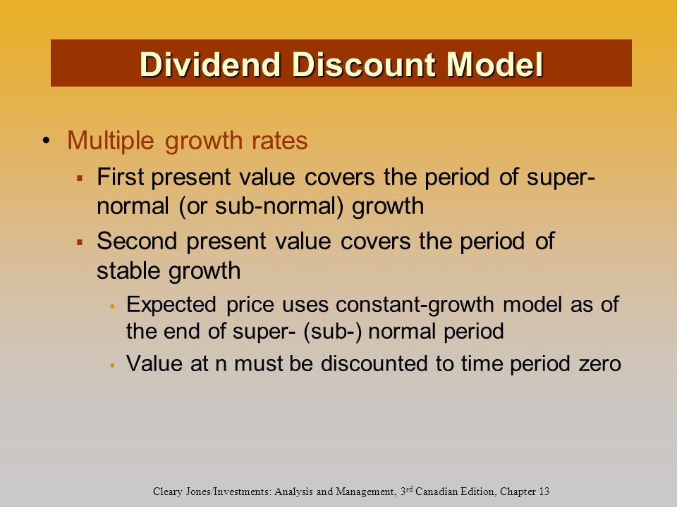 Cleary Jones/Investments: Analysis and Management, 3 rd Canadian Edition, Chapter 13 Multiple growth rates  First present value covers the period of super- normal (or sub-normal) growth  Second present value covers the period of stable growth Expected price uses constant-growth model as of the end of super- (sub-) normal period Value at n must be discounted to time period zero Dividend Discount Model