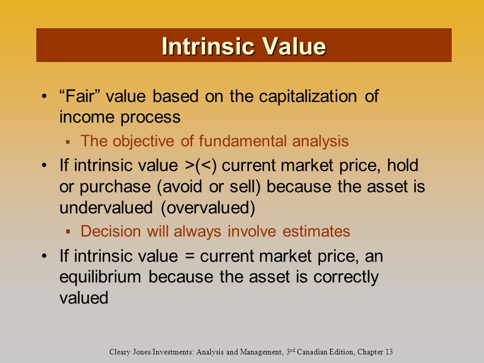 Cleary Jones/Investments: Analysis and Management, 3 rd Canadian Edition, Chapter 13 Fair value based on the capitalization of income process  The objective of fundamental analysis If intrinsic value >(<) current market price, hold or purchase (avoid or sell) because the asset is undervalued (overvalued)  Decision will always involve estimates If intrinsic value = current market price, an equilibrium because the asset is correctly valued Intrinsic Value