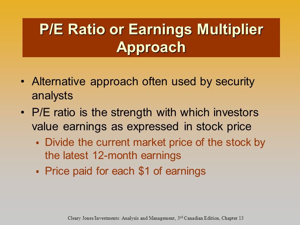 Cleary Jones/Investments: Analysis and Management, 3 rd Canadian Edition, Chapter 13 Alternative approach often used by security analysts P/E ratio is the strength with which investors value earnings as expressed in stock price  Divide the current market price of the stock by the latest 12-month earnings  Price paid for each $1 of earnings P/E Ratio or Earnings Multiplier Approach