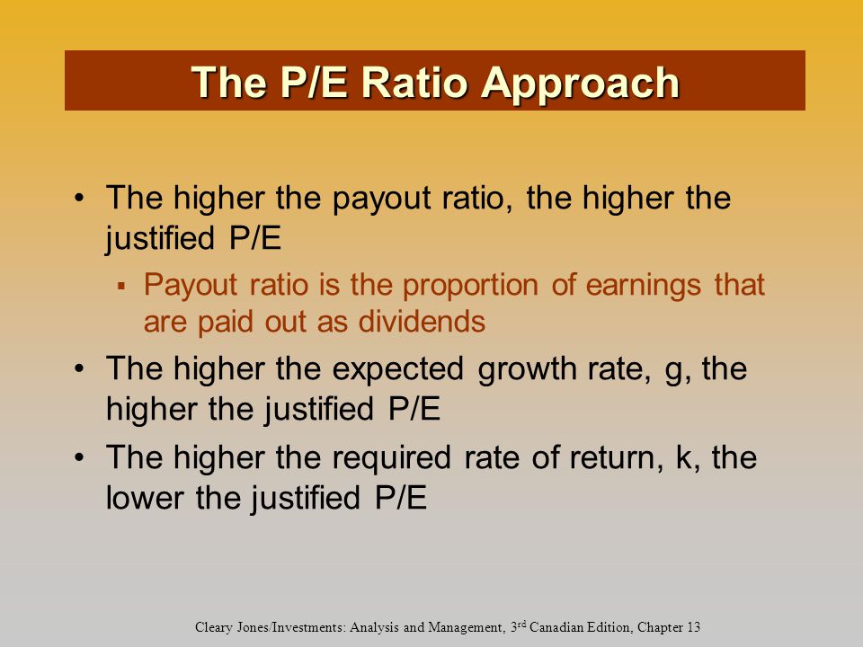 Cleary Jones/Investments: Analysis and Management, 3 rd Canadian Edition, Chapter 13 The higher the payout ratio, the higher the justified P/E  Payout ratio is the proportion of earnings that are paid out as dividends The higher the expected growth rate, g, the higher the justified P/E The higher the required rate of return, k, the lower the justified P/E The P/E Ratio Approach