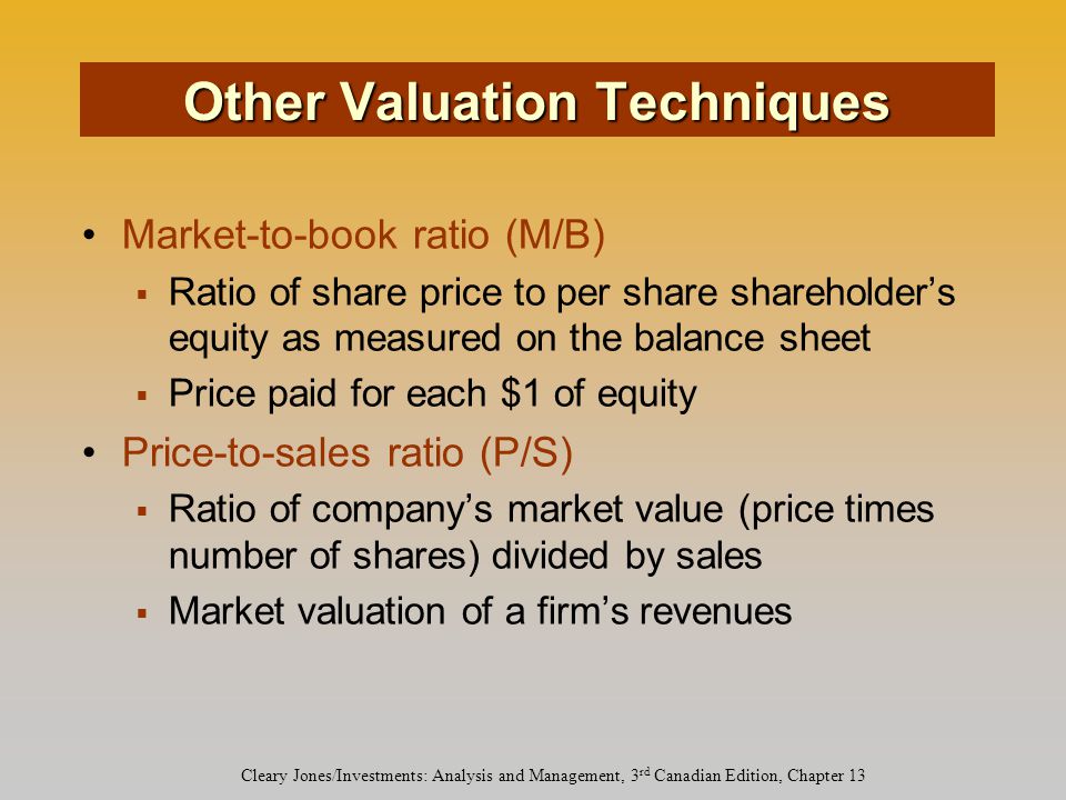 Cleary Jones/Investments: Analysis and Management, 3 rd Canadian Edition, Chapter 13 Market-to-book ratio (M/B)  Ratio of share price to per share shareholder’s equity as measured on the balance sheet  Price paid for each $1 of equity Price-to-sales ratio (P/S)  Ratio of company’s market value (price times number of shares) divided by sales  Market valuation of a firm’s revenues Other Valuation Techniques