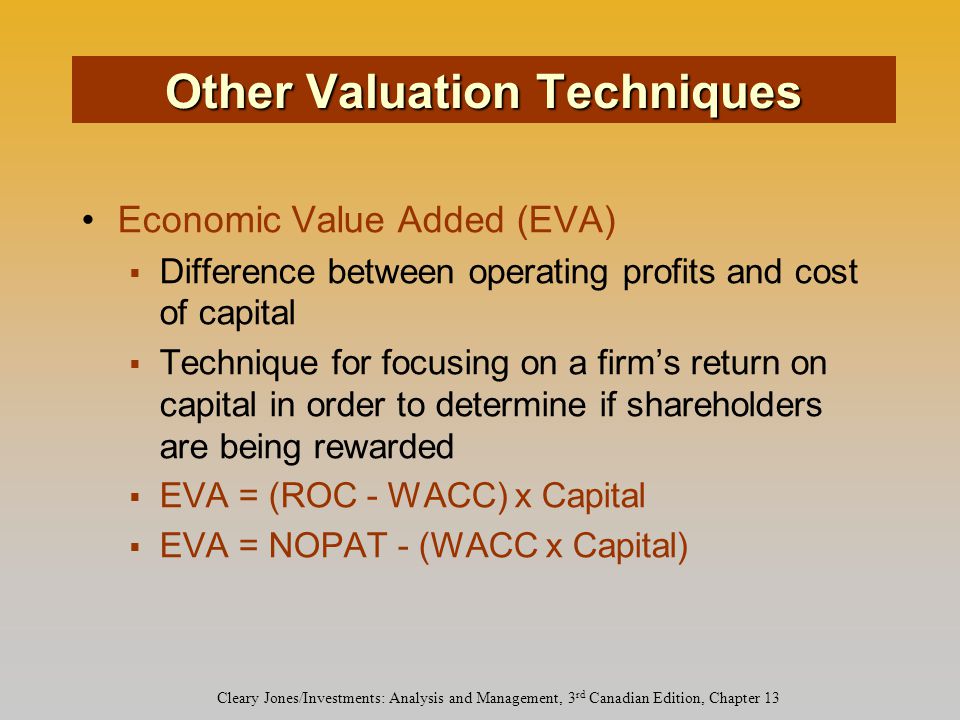 Cleary Jones/Investments: Analysis and Management, 3 rd Canadian Edition, Chapter 13 Economic Value Added (EVA)  Difference between operating profits and cost of capital  Technique for focusing on a firm’s return on capital in order to determine if shareholders are being rewarded  EVA = (ROC - WACC) x Capital  EVA = NOPAT - (WACC x Capital) Other Valuation Techniques