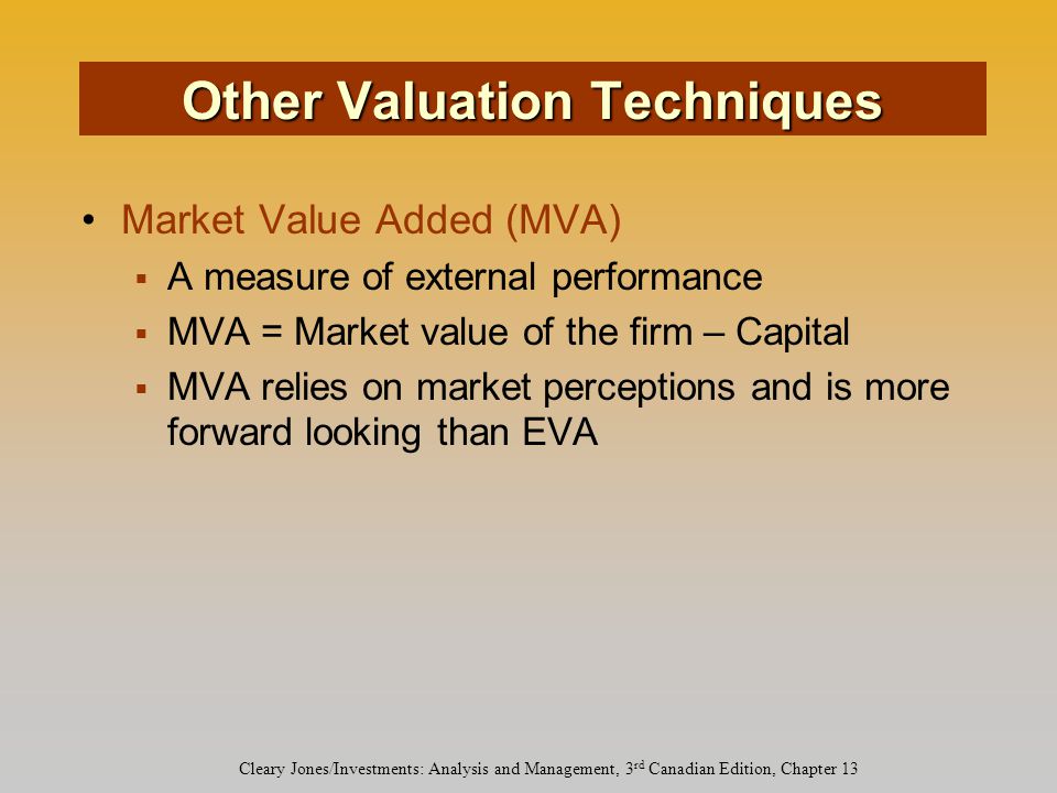 Cleary Jones/Investments: Analysis and Management, 3 rd Canadian Edition, Chapter 13 Market Value Added (MVA)  A measure of external performance  MVA = Market value of the firm – Capital  MVA relies on market perceptions and is more forward looking than EVA Other Valuation Techniques