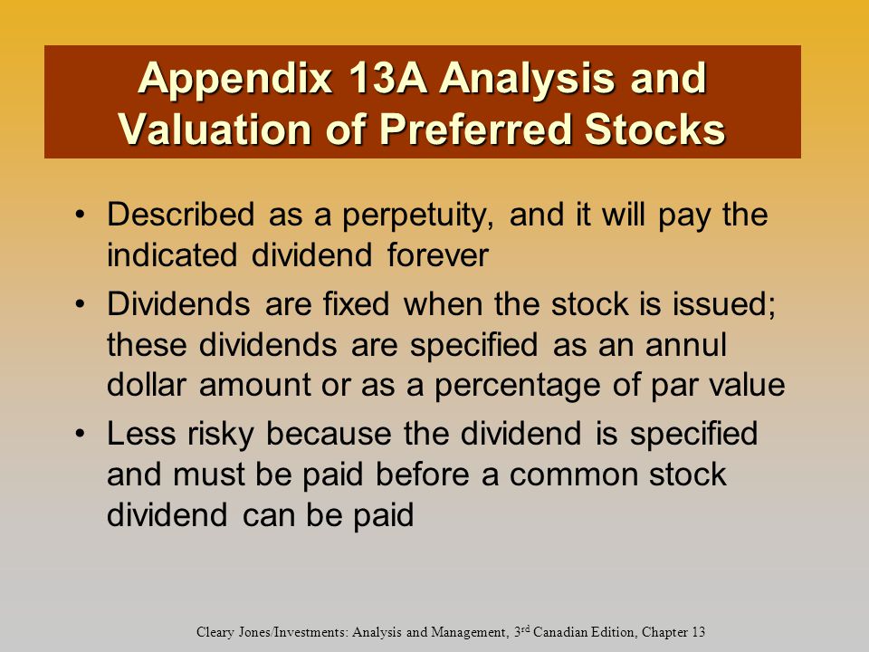 Cleary Jones/Investments: Analysis and Management, 3 rd Canadian Edition, Chapter 13 Appendix 13A Analysis and Valuation of Preferred Stocks Described as a perpetuity, and it will pay the indicated dividend forever Dividends are fixed when the stock is issued; these dividends are specified as an annul dollar amount or as a percentage of par value Less risky because the dividend is specified and must be paid before a common stock dividend can be paid