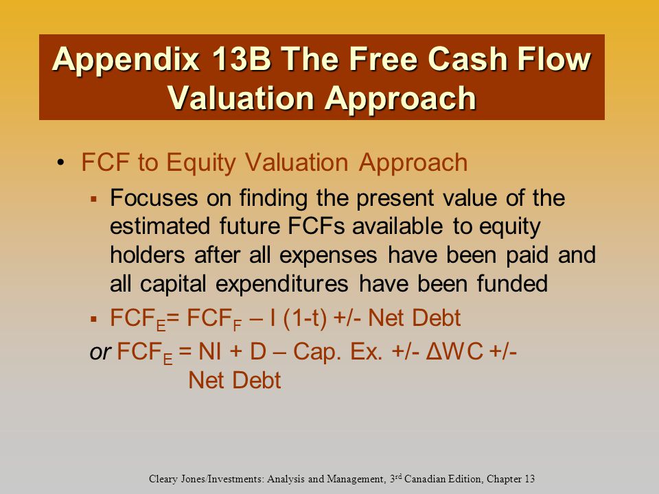 Cleary Jones/Investments: Analysis and Management, 3 rd Canadian Edition, Chapter 13 FCF to Equity Valuation Approach  Focuses on finding the present value of the estimated future FCFs available to equity holders after all expenses have been paid and all capital expenditures have been funded  FCF E = FCF F – I (1-t) +/- Net Debt or FCF E = NI + D – Cap.