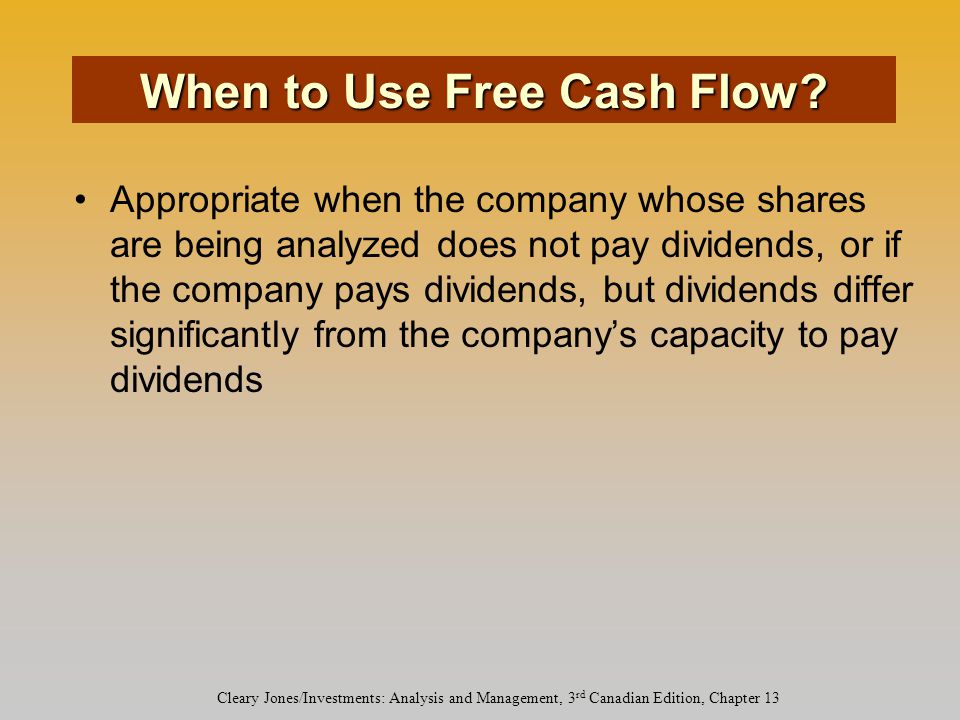Cleary Jones/Investments: Analysis and Management, 3 rd Canadian Edition, Chapter 13 Appropriate when the company whose shares are being analyzed does not pay dividends, or if the company pays dividends, but dividends differ significantly from the company’s capacity to pay dividends When to Use Free Cash Flow