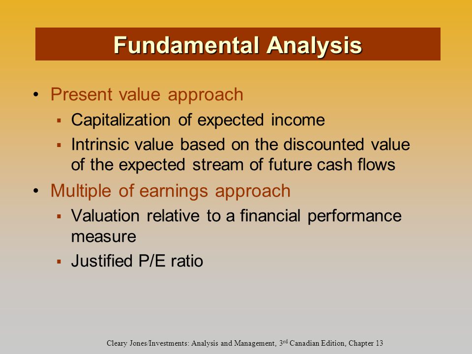 Cleary Jones/Investments: Analysis and Management, 3 rd Canadian Edition, Chapter 13 Present value approach  Capitalization of expected income  Intrinsic value based on the discounted value of the expected stream of future cash flows Multiple of earnings approach  Valuation relative to a financial performance measure  Justified P/E ratio Fundamental Analysis