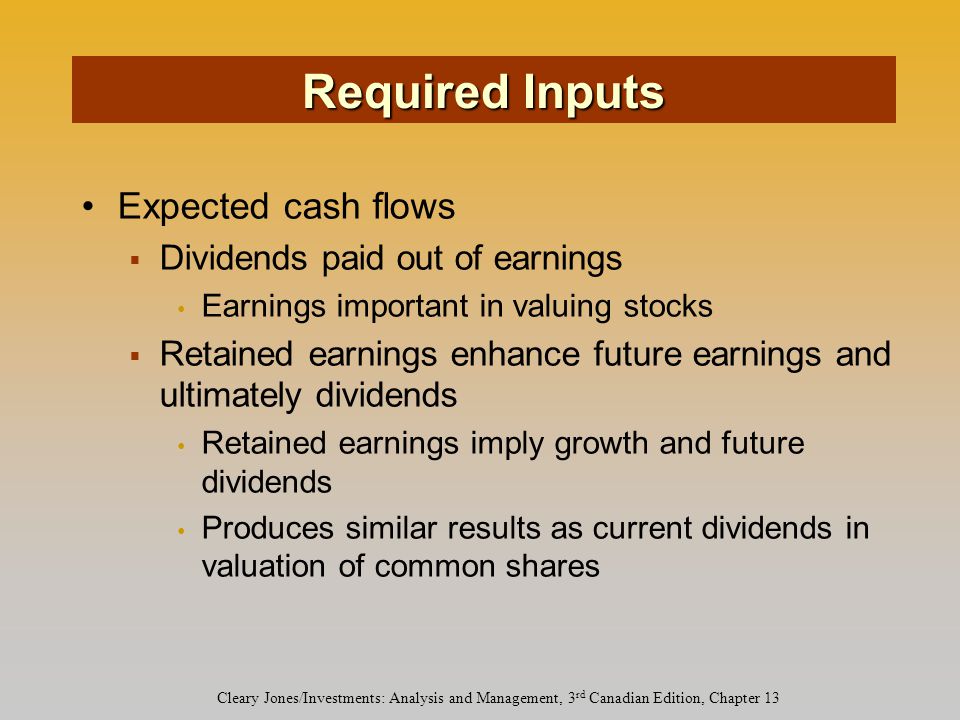 Cleary Jones/Investments: Analysis and Management, 3 rd Canadian Edition, Chapter 13 Expected cash flows  Dividends paid out of earnings Earnings important in valuing stocks  Retained earnings enhance future earnings and ultimately dividends Retained earnings imply growth and future dividends Produces similar results as current dividends in valuation of common shares Required Inputs