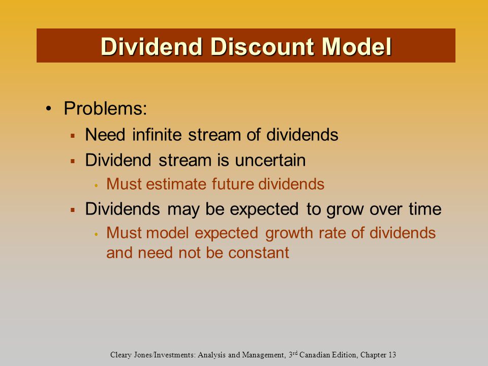Cleary Jones/Investments: Analysis and Management, 3 rd Canadian Edition, Chapter 13 Problems:  Need infinite stream of dividends  Dividend stream is uncertain Must estimate future dividends  Dividends may be expected to grow over time Must model expected growth rate of dividends and need not be constant Dividend Discount Model