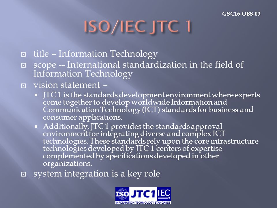 GSC16-OBS-03  title – Information Technology  scope -- International standardization in the field of Information Technology  vision statement –  JTC 1 is the standards development environment where experts come together to develop worldwide Information and Communication Technology (ICT) standards for business and consumer applications.