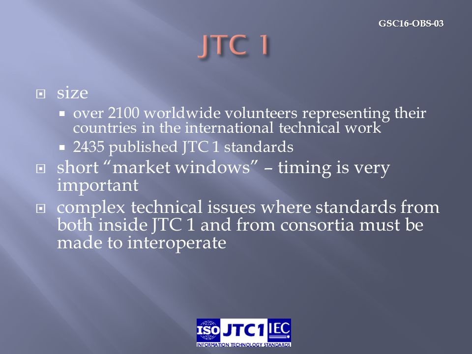GSC16-OBS-03  size  over 2100 worldwide volunteers representing their countries in the international technical work  2435 published JTC 1 standards  short market windows – timing is very important  complex technical issues where standards from both inside JTC 1 and from consortia must be made to interoperate