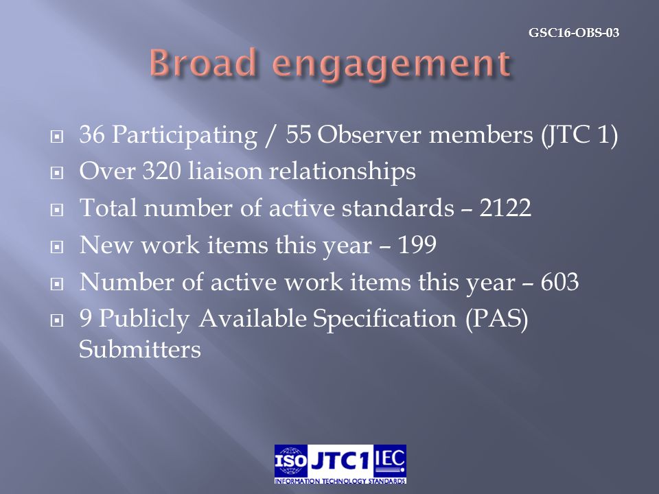 GSC16-OBS-03  36 Participating / 55 Observer members (JTC 1)  Over 320 liaison relationships  Total number of active standards – 2122  New work items this year – 199  Number of active work items this year – 603  9 Publicly Available Specification (PAS) Submitters