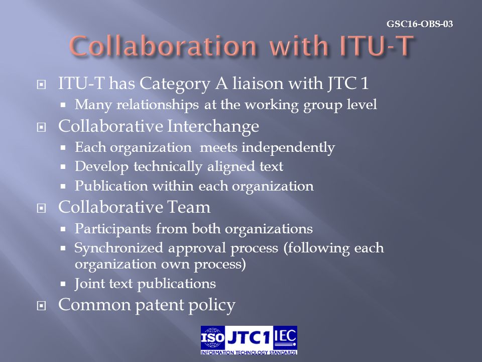 GSC16-OBS-03  ITU-T has Category A liaison with JTC 1  Many relationships at the working group level  Collaborative Interchange  Each organization meets independently  Develop technically aligned text  Publication within each organization  Collaborative Team  Participants from both organizations  Synchronized approval process (following each organization own process)  Joint text publications  Common patent policy