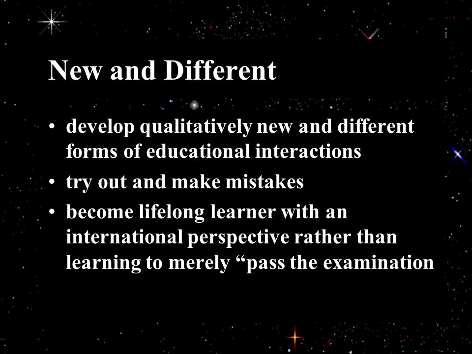 New and Different develop qualitatively new and different forms of educational interactions try out and make mistakes become lifelong learner with an international perspective rather than learning to merely pass the examination