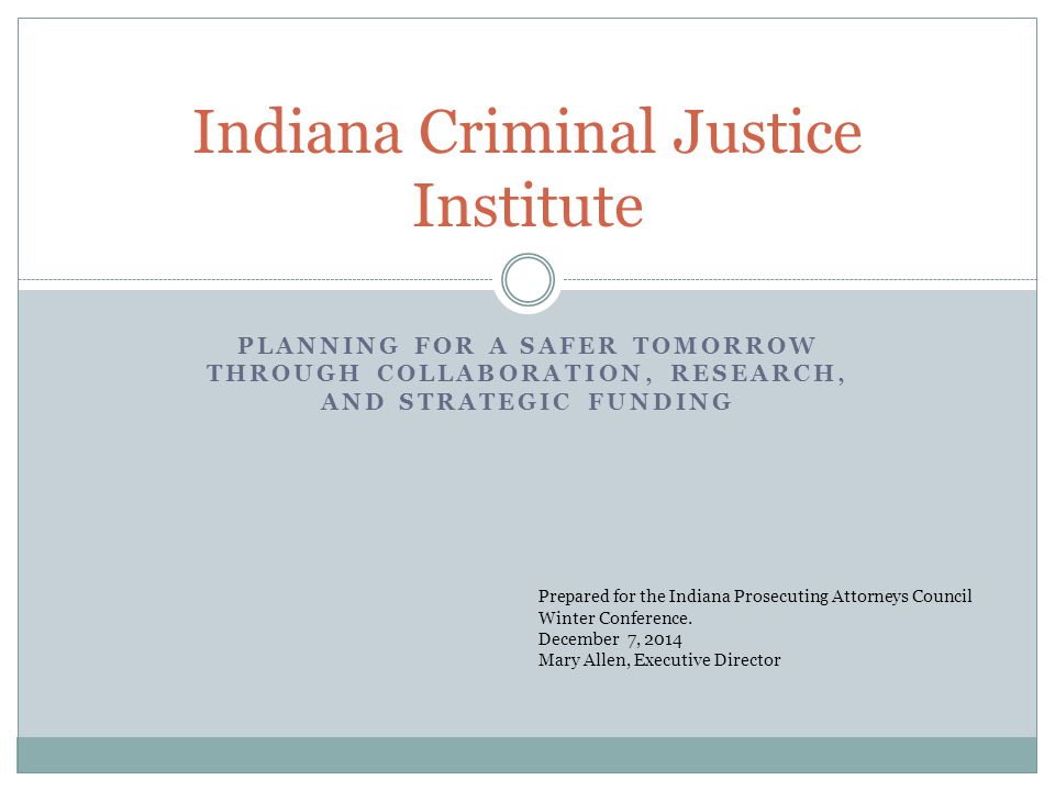 PLANNING FOR A SAFER TOMORROW THROUGH COLLABORATION, RESEARCH, AND STRATEGIC FUNDING Indiana Criminal Justice Institute Prepared for the Indiana Prosecuting Attorneys Council Winter Conference.