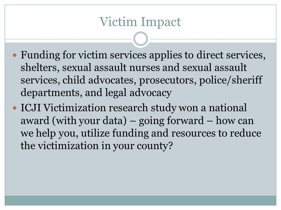 Victim Impact Funding for victim services applies to direct services, shelters, sexual assault nurses and sexual assault services, child advocates, prosecutors, police/sheriff departments, and legal advocacy ICJI Victimization research study won a national award (with your data) – going forward – how can we help you, utilize funding and resources to reduce the victimization in your county