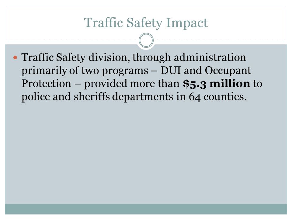 Traffic Safety Impact Traffic Safety division, through administration primarily of two programs – DUI and Occupant Protection – provided more than $5.3 million to police and sheriffs departments in 64 counties.