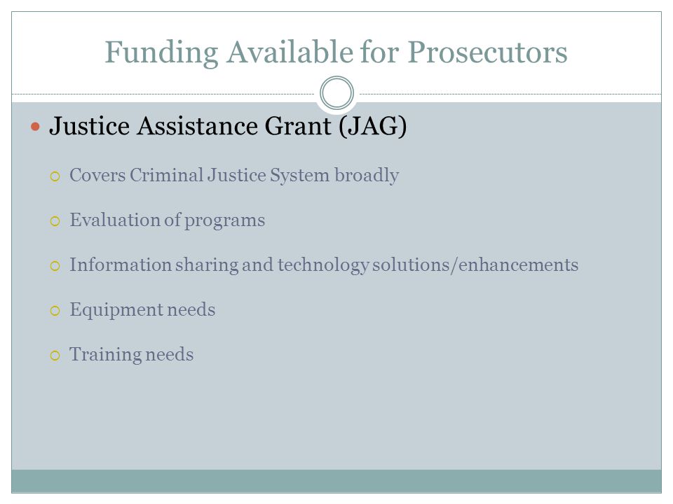 Funding Available for Prosecutors Justice Assistance Grant (JAG)  Covers Criminal Justice System broadly  Evaluation of programs  Information sharing and technology solutions/enhancements  Equipment needs  Training needs