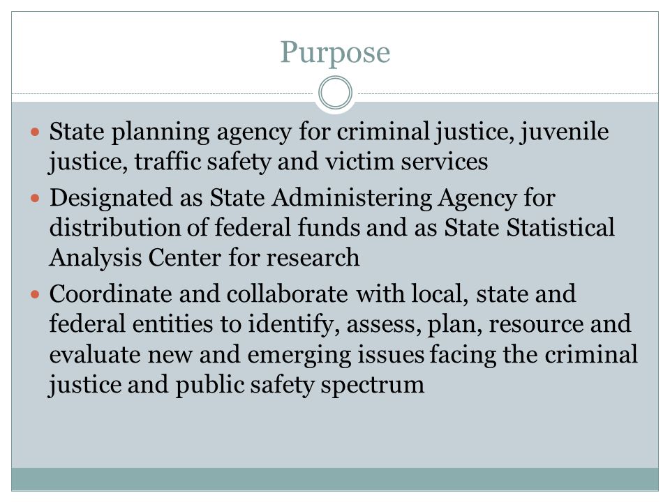 Purpose State planning agency for criminal justice, juvenile justice, traffic safety and victim services Designated as State Administering Agency for distribution of federal funds and as State Statistical Analysis Center for research Coordinate and collaborate with local, state and federal entities to identify, assess, plan, resource and evaluate new and emerging issues facing the criminal justice and public safety spectrum