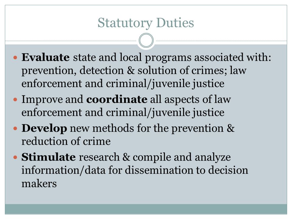 Statutory Duties Evaluate state and local programs associated with: prevention, detection & solution of crimes; law enforcement and criminal/juvenile justice Improve and coordinate all aspects of law enforcement and criminal/juvenile justice Develop new methods for the prevention & reduction of crime Stimulate research & compile and analyze information/data for dissemination to decision makers