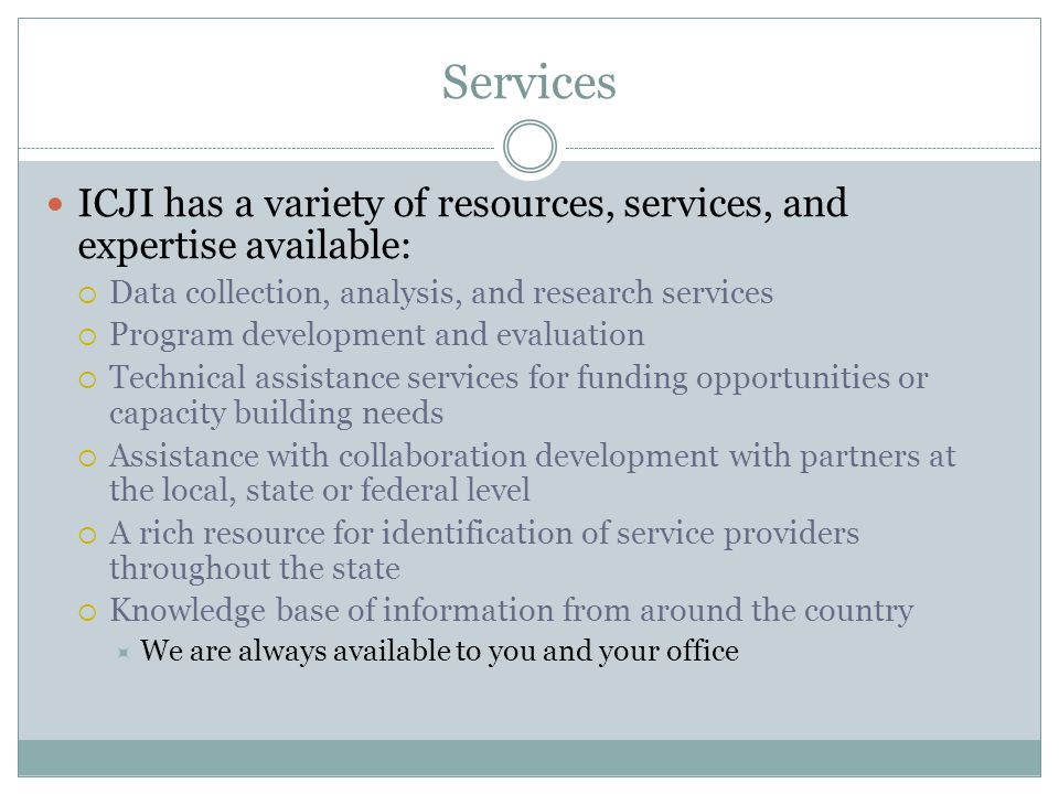 Services ICJI has a variety of resources, services, and expertise available:  Data collection, analysis, and research services  Program development and evaluation  Technical assistance services for funding opportunities or capacity building needs  Assistance with collaboration development with partners at the local, state or federal level  A rich resource for identification of service providers throughout the state  Knowledge base of information from around the country  We are always available to you and your office