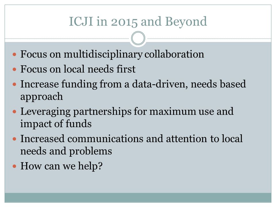 ICJI in 2015 and Beyond Focus on multidisciplinary collaboration Focus on local needs first Increase funding from a data-driven, needs based approach Leveraging partnerships for maximum use and impact of funds Increased communications and attention to local needs and problems How can we help