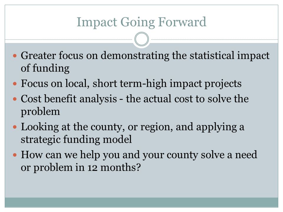 Impact Going Forward Greater focus on demonstrating the statistical impact of funding Focus on local, short term-high impact projects Cost benefit analysis - the actual cost to solve the problem Looking at the county, or region, and applying a strategic funding model How can we help you and your county solve a need or problem in 12 months