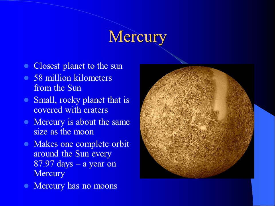 Mercury Closest planet to the sun 58 million kilometers from the Sun Small, rocky planet that is covered with craters Mercury is about the same size as the moon Makes one complete orbit around the Sun every days – a year on Mercury Mercury has no moons