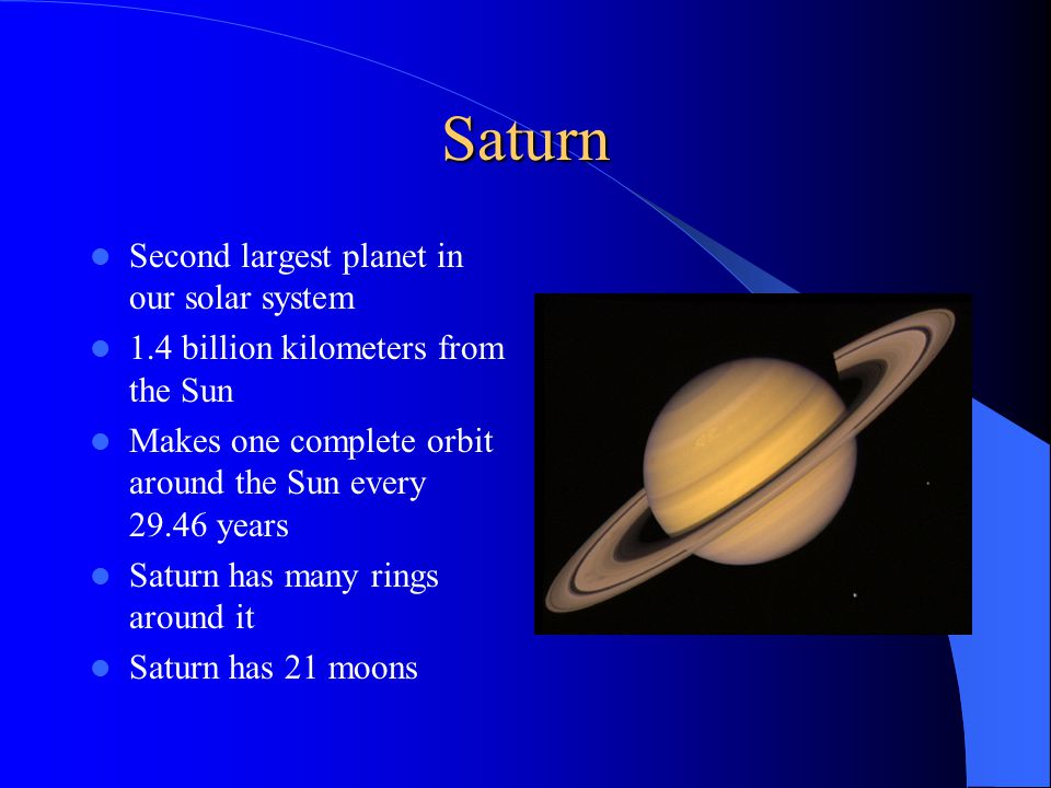 Saturn Second largest planet in our solar system 1.4 billion kilometers from the Sun Makes one complete orbit around the Sun every years Saturn has many rings around it Saturn has 21 moons