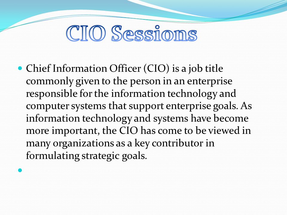 Chief Information Officer (CIO) is a job title commonly given to the person in an enterprise responsible for the information technology and computer systems that support enterprise goals.