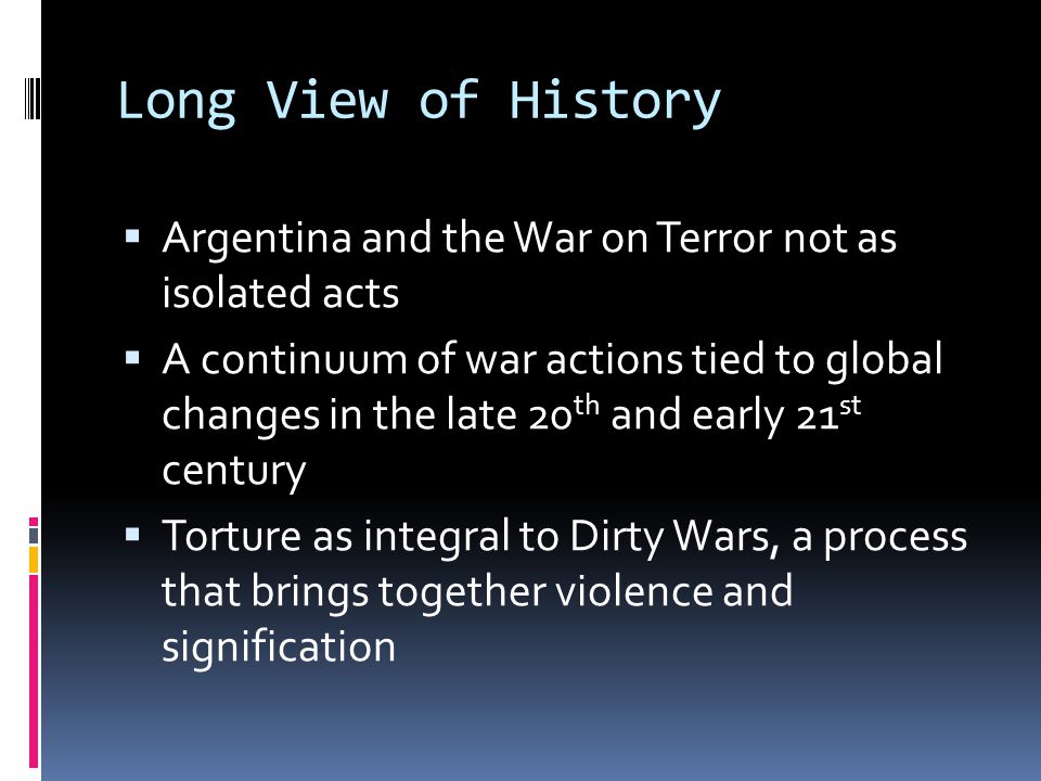 Long View of History  Argentina and the War on Terror not as isolated acts  A continuum of war actions tied to global changes in the late 20 th and early 21 st century  Torture as integral to Dirty Wars, a process that brings together violence and signification