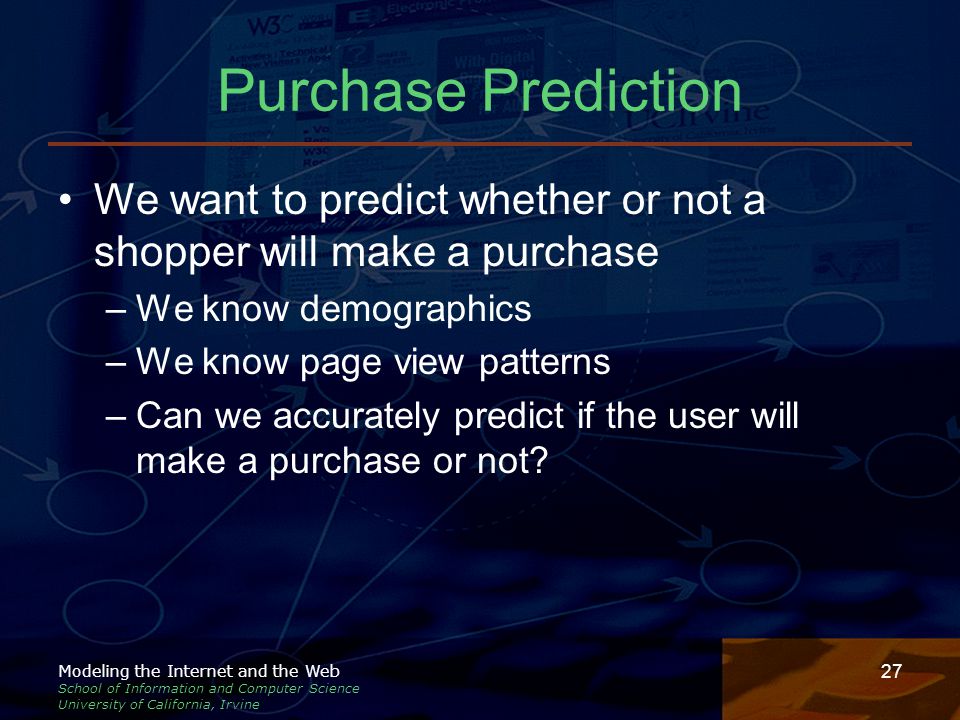 Modeling the Internet and the Web School of Information and Computer Science University of California, Irvine 27 Purchase Prediction We want to predict whether or not a shopper will make a purchase –We know demographics –We know page view patterns –Can we accurately predict if the user will make a purchase or not