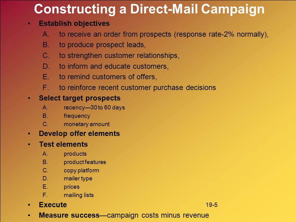 19-5 Constructing a Direct-Mail Campaign Establish objectives A.to receive an order from prospects (response rate-2% normally), B.to produce prospect leads, C.to strengthen customer relationships, D.to inform and educate customers, E.to remind customers of offers, F.to reinforce recent customer purchase decisions Select target prospects A.