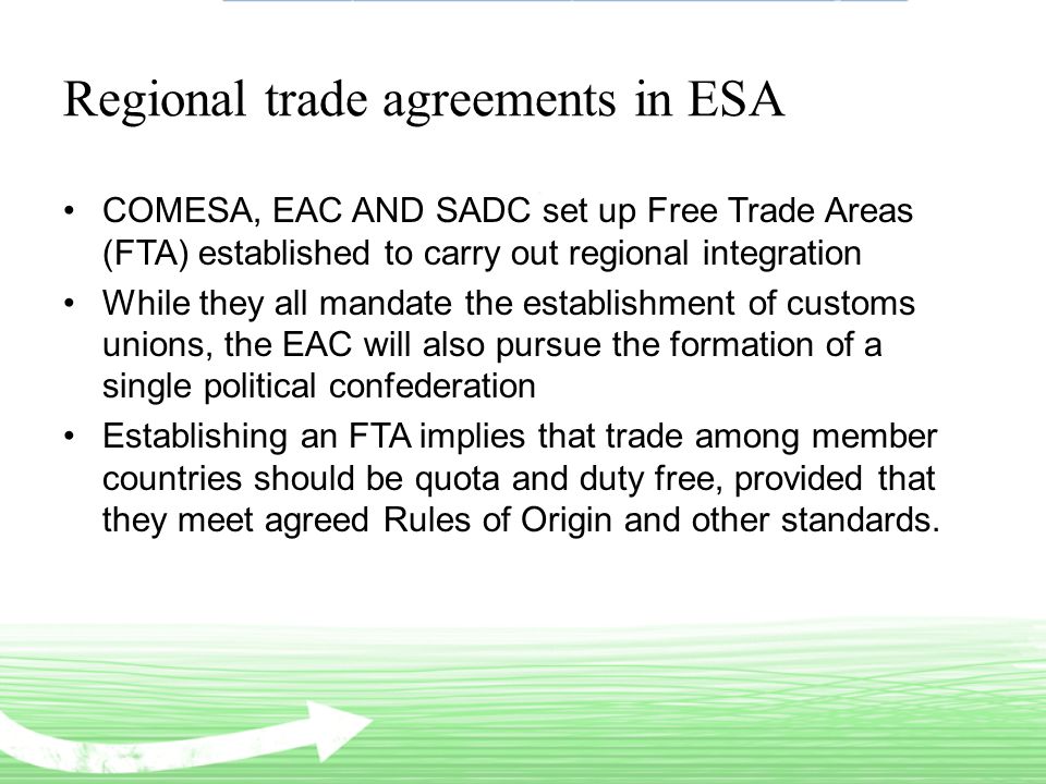 Regional trade agreements in ESA COMESA, EAC AND SADC set up Free Trade Areas (FTA) established to carry out regional integration While they all mandate the establishment of customs unions, the EAC will also pursue the formation of a single political confederation Establishing an FTA implies that trade among member countries should be quota and duty free, provided that they meet agreed Rules of Origin and other standards.